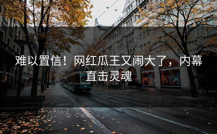 难以置信!网红瓜王又闹大了,内幕直击灵魂