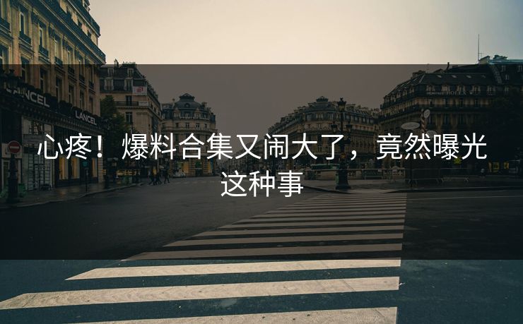 心疼!爆料合集又闹大了,竟然曝光这种事