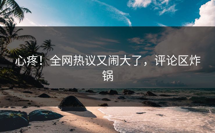 心疼！全网热议又闹大了，评论区炸锅