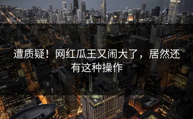 遭质疑！网红瓜王又闹大了，居然还有这种操作