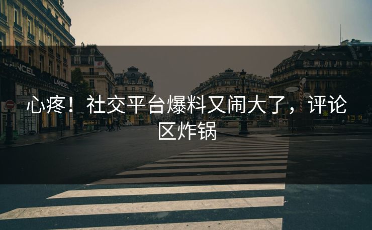 心疼!社交平台爆料又闹大了,评论区炸锅