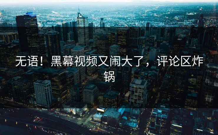 无语！黑幕视频又闹大了，评论区炸锅