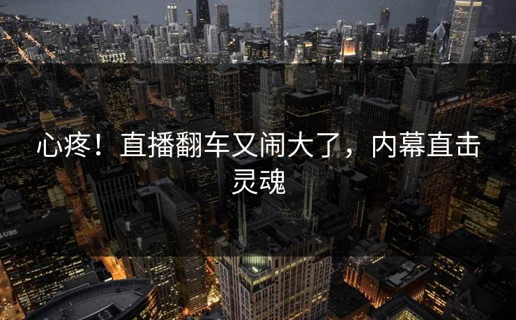 心疼!直播翻车又闹大了,内幕直击灵魂