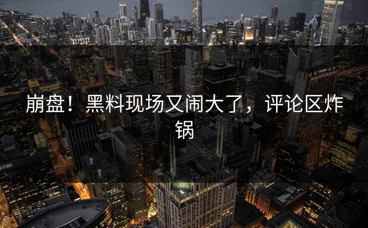 崩盘!黑料现场又闹大了,评论区炸锅