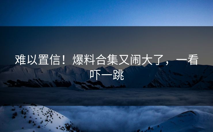 难以置信!爆料合集又闹大了,一看吓一跳