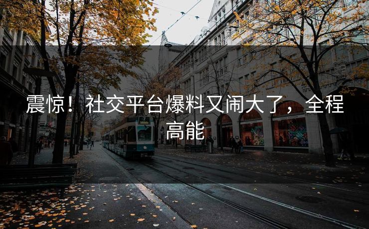 震惊！社交平台爆料又闹大了，全程高能