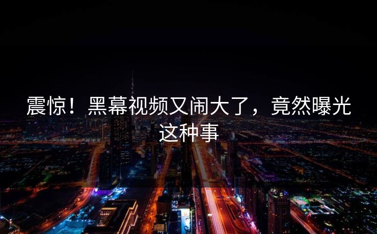 震惊!黑幕视频又闹大了,竟然曝光这种事