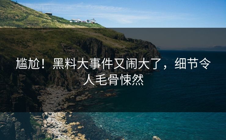 尴尬!黑料大事件又闹大了,细节令人毛骨悚然