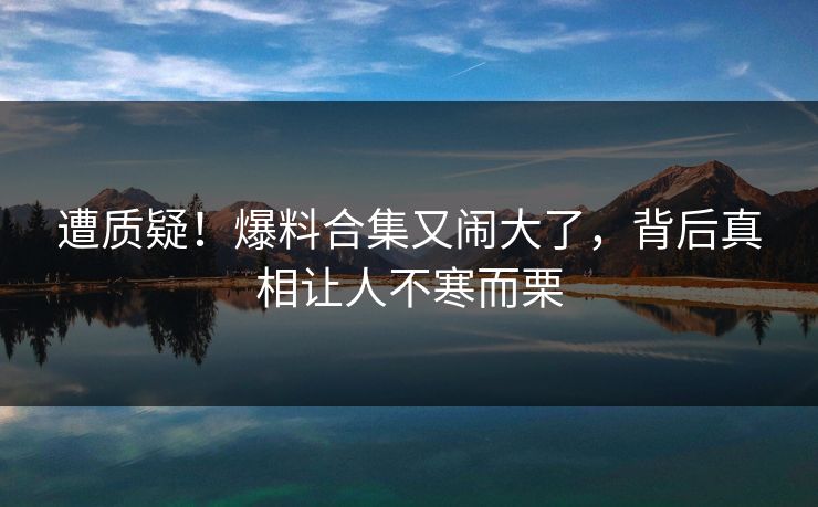 遭质疑!爆料合集又闹大了,背后真相让人不寒而栗