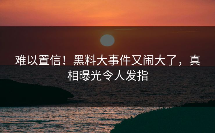 难以置信!黑料大事件又闹大了,真相曝光令人发指