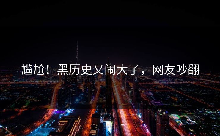 尴尬!黑历史又闹大了,网友吵翻