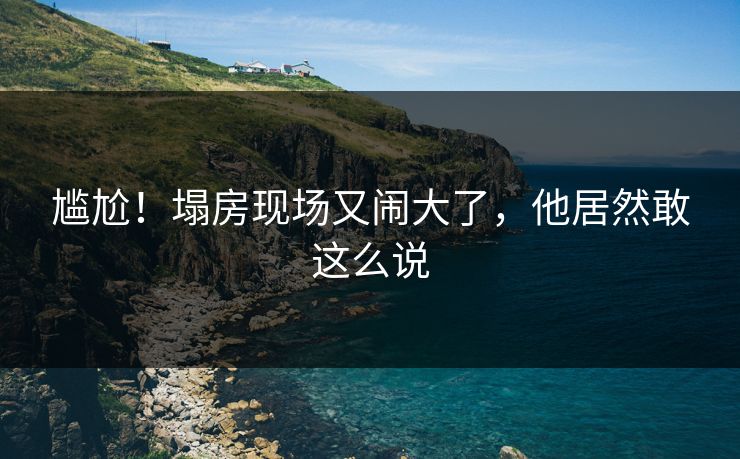 尴尬!塌房现场又闹大了,他居然敢这么说