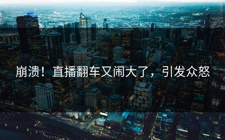 崩溃!直播翻车又闹大了,引发众怒