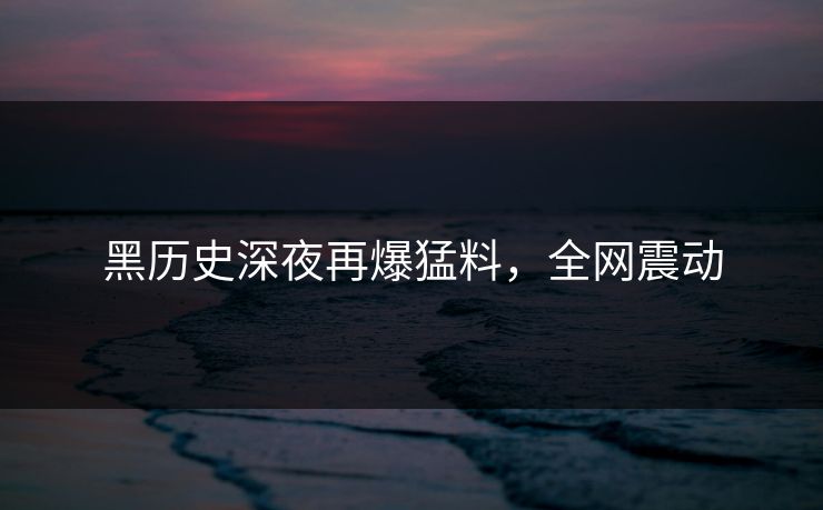 黑历史深夜再爆猛料,全网震动
