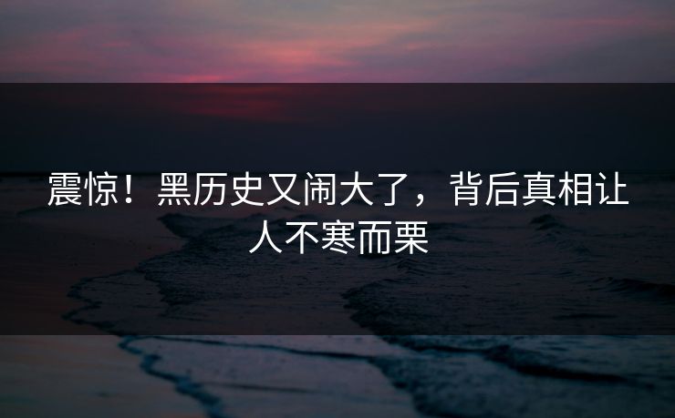 震惊!黑历史又闹大了,背后真相让人不寒而栗