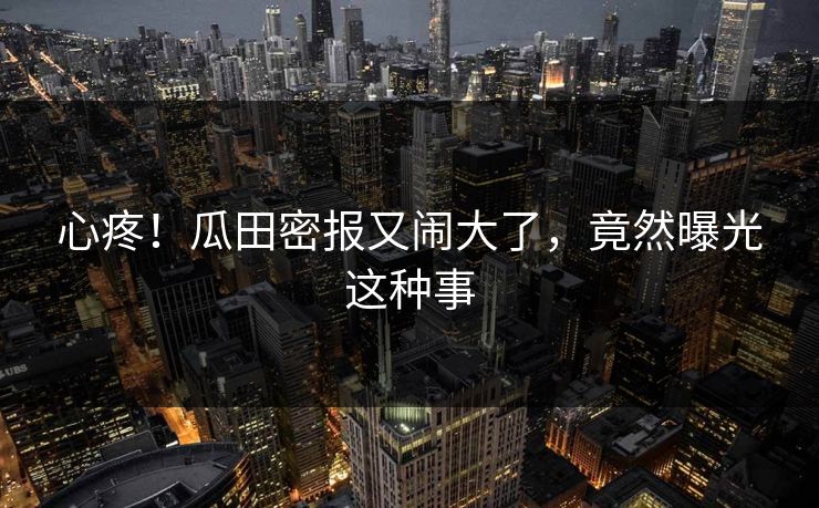 心疼!瓜田密报又闹大了,竟然曝光这种事