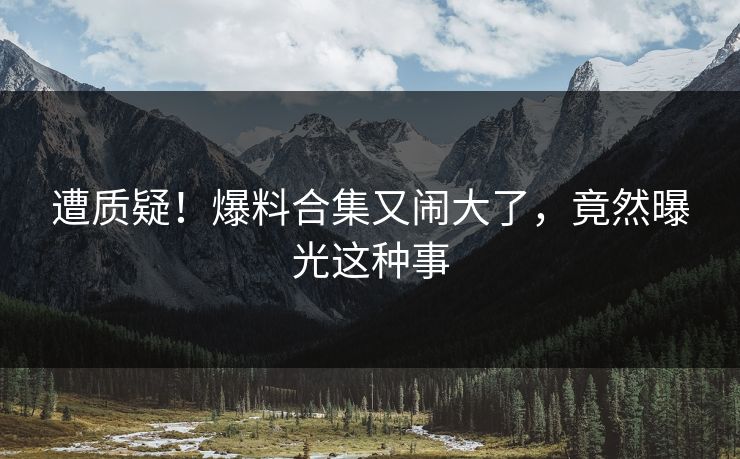 遭质疑!爆料合集又闹大了,竟然曝光这种事