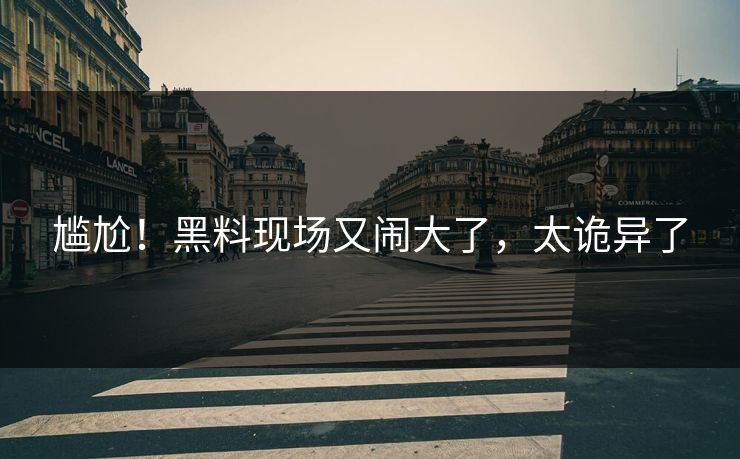 尴尬!黑料现场又闹大了,太诡异了