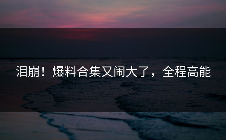 泪崩!爆料合集又闹大了,全程高能