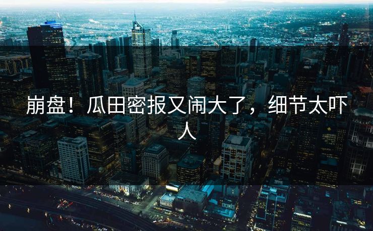 崩盘!瓜田密报又闹大了,细节太吓人