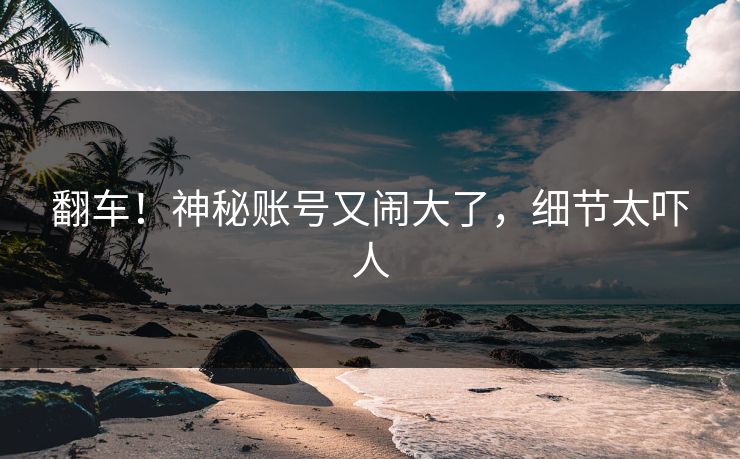 翻车!神秘账号又闹大了,细节太吓人