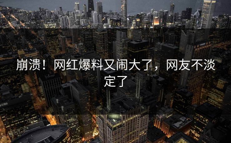 崩溃！网红爆料又闹大了，网友不淡定了