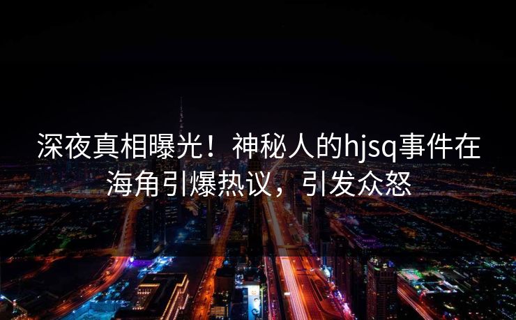 深夜真相曝光！神秘人的hjsq事件在海角引爆热议，引发众怒
