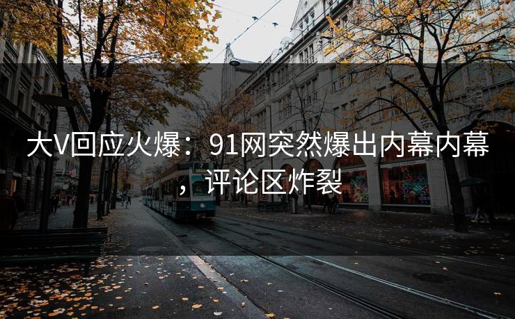 大V回应火爆：91网突然爆出内幕内幕，评论区炸裂