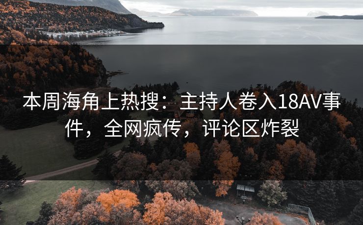 本周海角上热搜：主持人卷入18AV事件，全网疯传，评论区炸裂