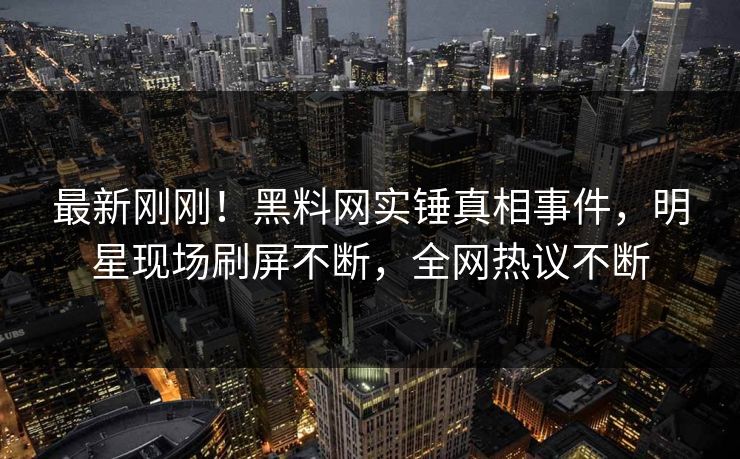 最新刚刚！黑料网实锤真相事件，明星现场刷屏不断，全网热议不断