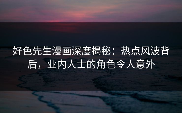 好色先生漫画深度揭秘：热点风波背后，业内人士的角色令人意外