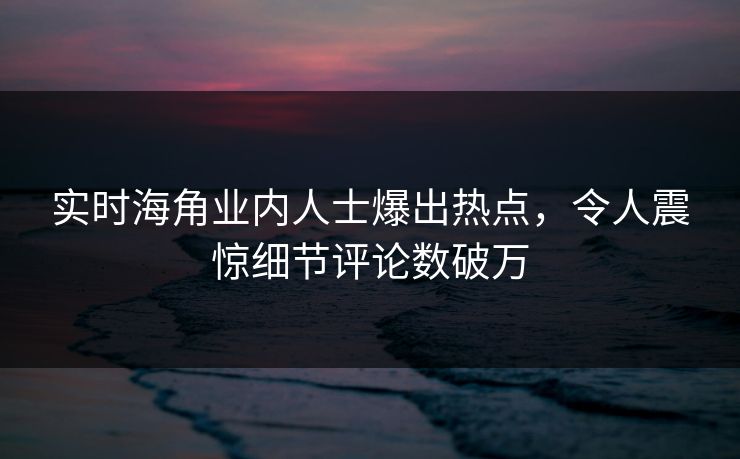 实时海角业内人士爆出热点，令人震惊细节评论数破万