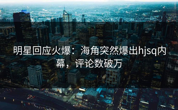 明星回应火爆：海角突然爆出hjsq内幕，评论数破万