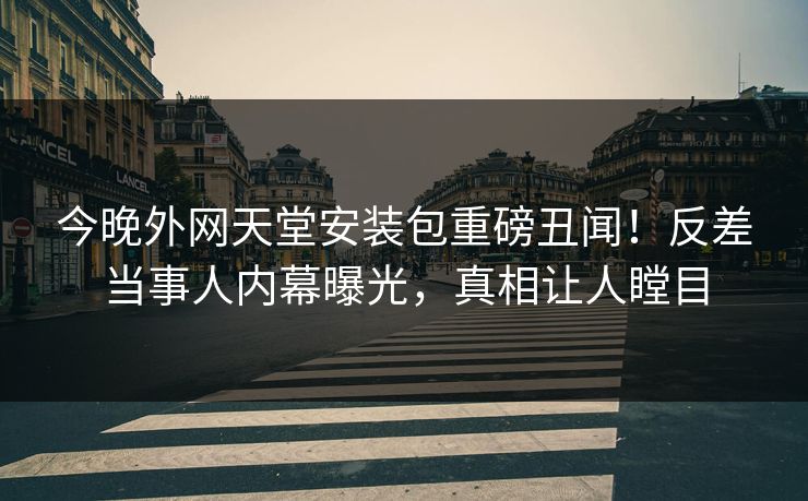 今晚外网天堂安装包重磅丑闻！反差当事人内幕曝光，真相让人瞠目