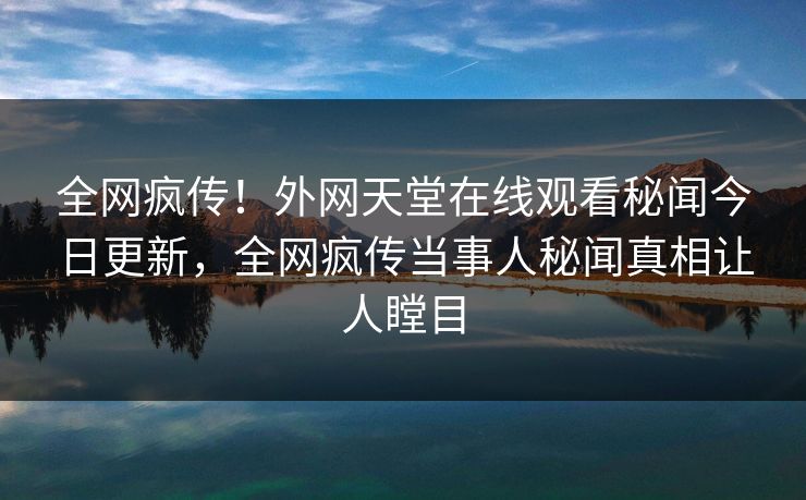 全网疯传！外网天堂在线观看秘闻今日更新，全网疯传当事人秘闻真相让人瞠目