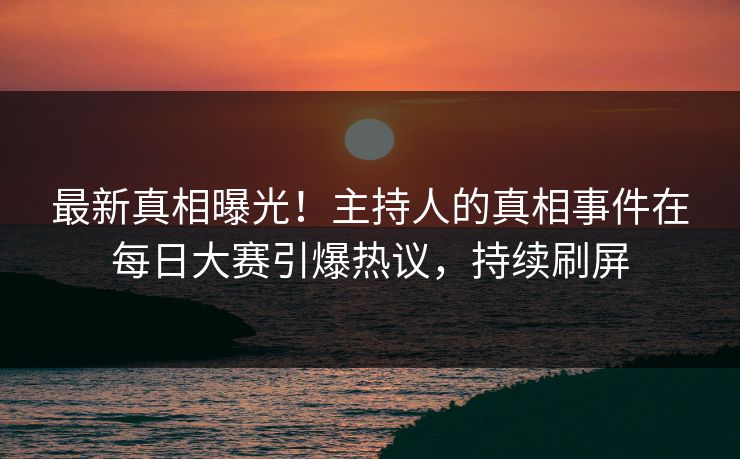 最新真相曝光！主持人的真相事件在每日大赛引爆热议，持续刷屏