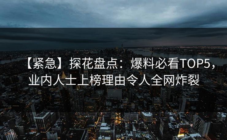 【紧急】探花盘点：爆料必看TOP5，业内人士上榜理由令人全网炸裂