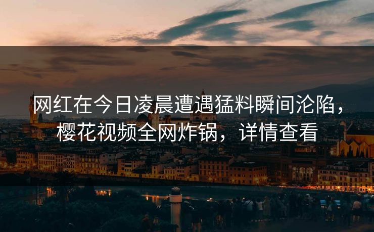 网红在今日凌晨遭遇猛料瞬间沦陷，樱花视频全网炸锅，详情查看