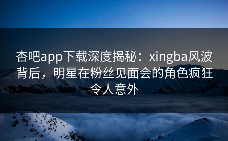 杏吧app下载深度揭秘：xingba风波背后，明星在粉丝见面会的角色疯狂令人意外