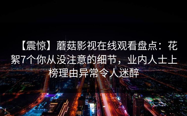 【震惊】蘑菇影视在线观看盘点：花絮7个你从没注意的细节，业内人士上榜理由异常令人迷醉