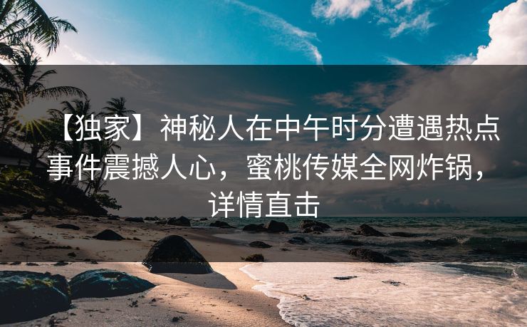 【独家】神秘人在中午时分遭遇热点事件震撼人心，蜜桃传媒全网炸锅，详情直击