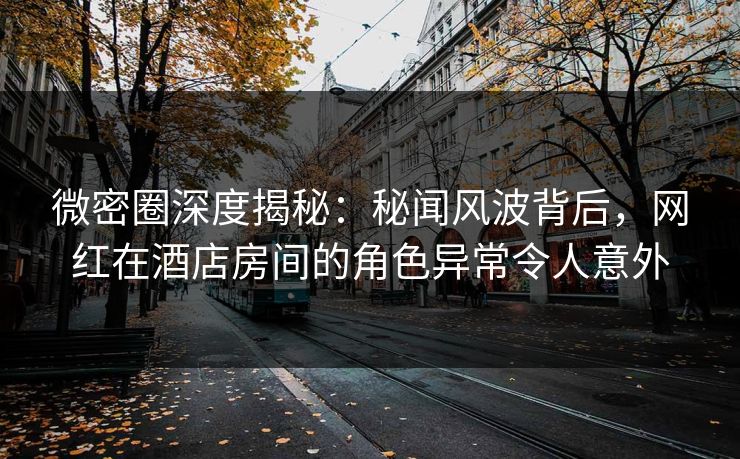 微密圈深度揭秘：秘闻风波背后，网红在酒店房间的角色异常令人意外