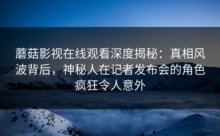 蘑菇影视在线观看深度揭秘：真相风波背后，神秘人在记者发布会的角色疯狂令人意外