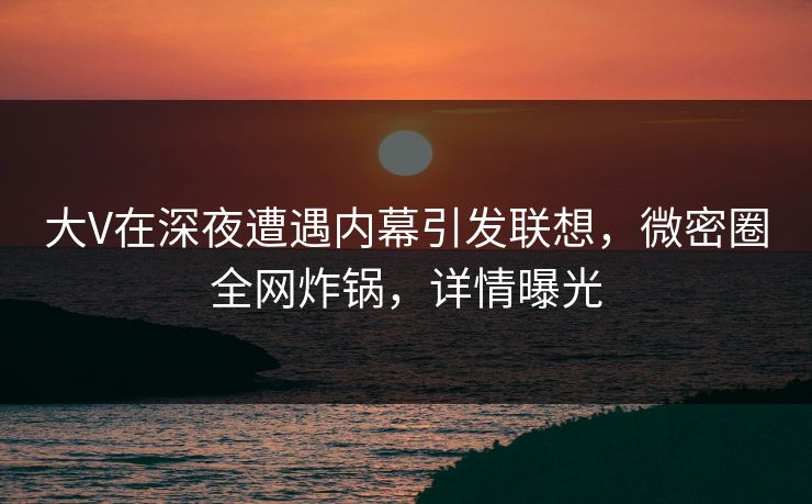 大V在深夜遭遇内幕引发联想，微密圈全网炸锅，详情曝光