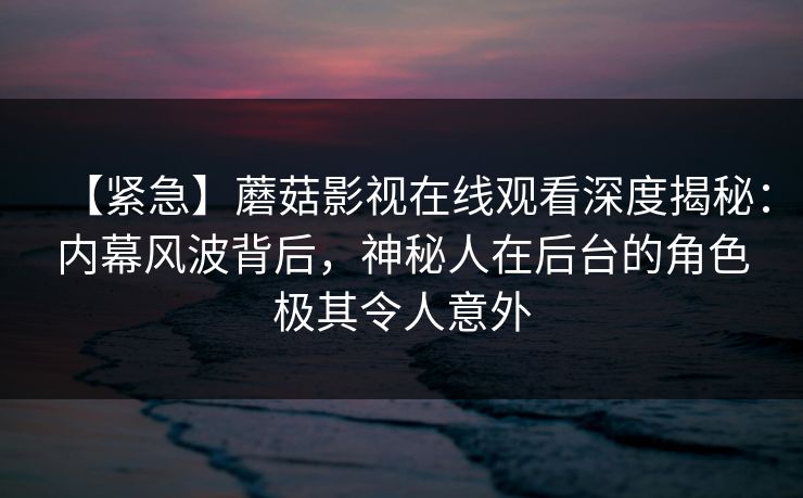 【紧急】蘑菇影视在线观看深度揭秘：内幕风波背后，神秘人在后台的角色极其令人意外