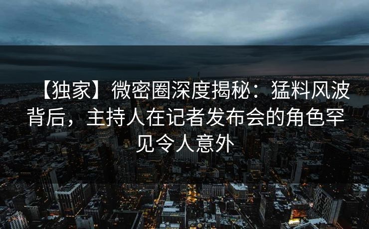 【独家】微密圈深度揭秘：猛料风波背后，主持人在记者发布会的角色罕见令人意外