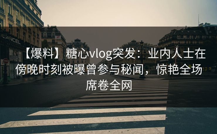 【爆料】糖心vlog突发：业内人士在傍晚时刻被曝曾参与秘闻，惊艳全场席卷全网