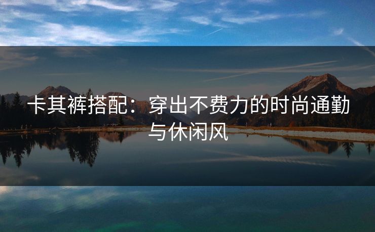 卡其裤搭配：穿出不费力的时尚通勤与休闲风