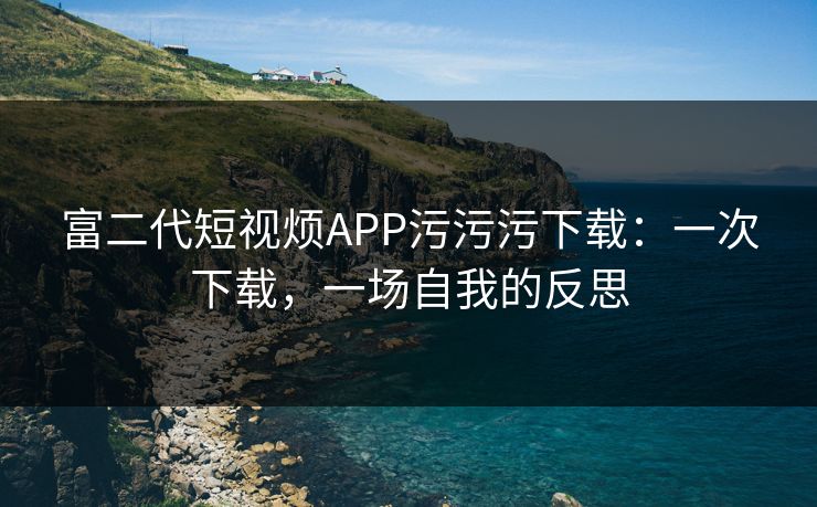 富二代短视烦APP污污污下载：一次下载，一场自我的反思