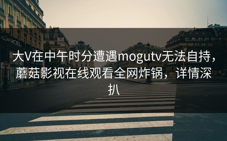 大V在中午时分遭遇mogutv无法自持，蘑菇影视在线观看全网炸锅，详情深扒